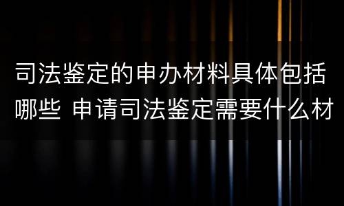 司法鉴定的申办材料具体包括哪些 申请司法鉴定需要什么材料