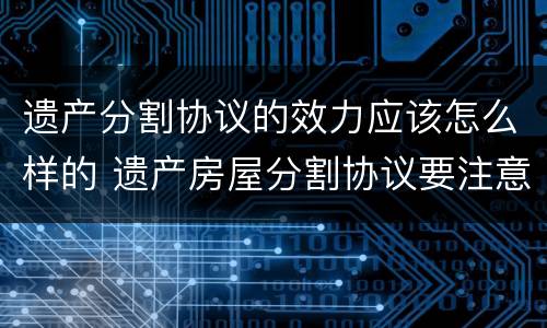 遗产分割协议的效力应该怎么样的 遗产房屋分割协议要注意什么