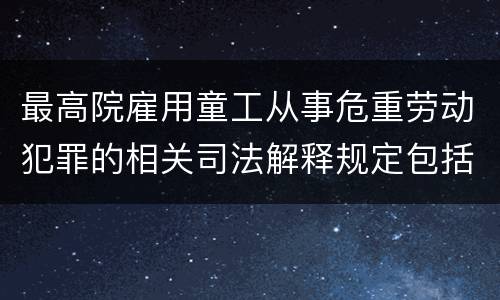 最高院雇用童工从事危重劳动犯罪的相关司法解释规定包括哪些内容