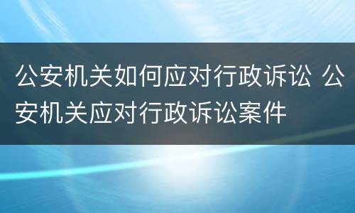 公安机关如何应对行政诉讼 公安机关应对行政诉讼案件
