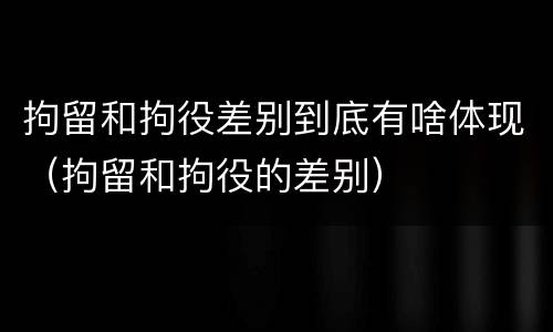 拘留和拘役差别到底有啥体现（拘留和拘役的差别）