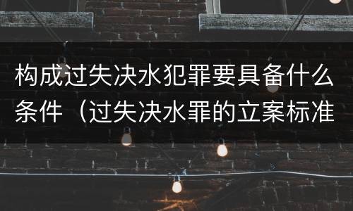 构成过失决水犯罪要具备什么条件（过失决水罪的立案标准）