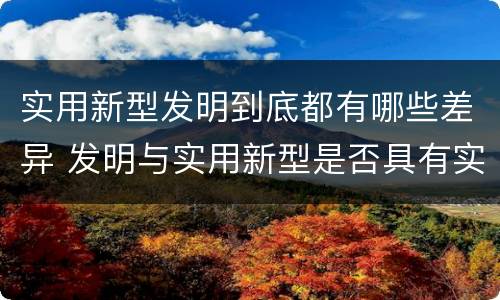 实用新型发明到底都有哪些差异 发明与实用新型是否具有实用性