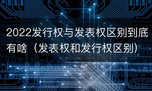 2022发行权与发表权区别到底有啥（发表权和发行权区别）