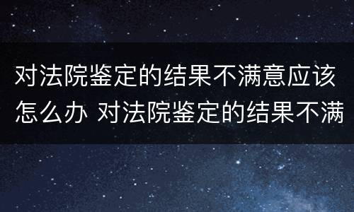 对法院鉴定的结果不满意应该怎么办 对法院鉴定的结果不满意应该怎么办理