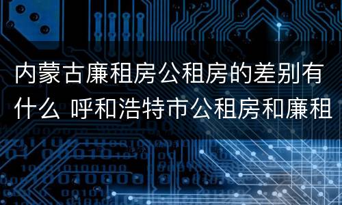 内蒙古廉租房公租房的差别有什么 呼和浩特市公租房和廉租房的区别