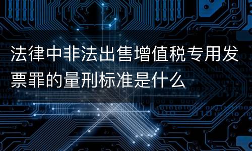 法律中非法出售增值税专用发票罪的量刑标准是什么
