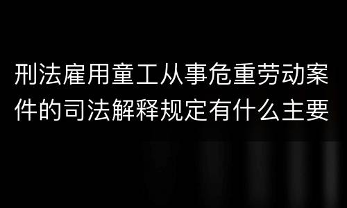 刑法雇用童工从事危重劳动案件的司法解释规定有什么主要内容