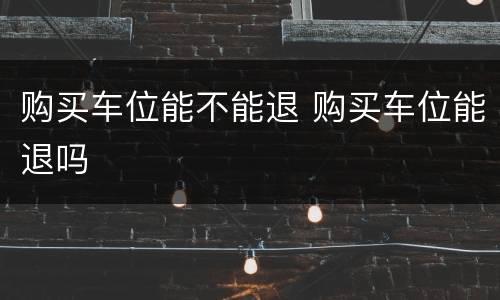 购买车位能不能退 购买车位能退吗