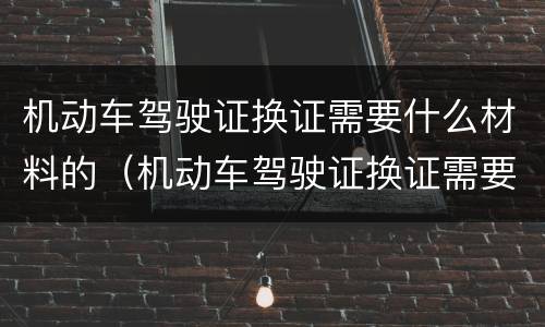 机动车驾驶证换证需要什么材料的（机动车驾驶证换证需要准备什么材料）