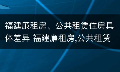 福建廉租房、公共租赁住房具体差异 福建廉租房,公共租赁住房具体差异是什么