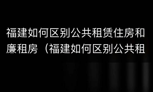 福建如何区别公共租赁住房和廉租房（福建如何区别公共租赁住房和廉租房的区别）