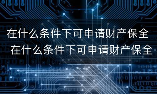 在什么条件下可申请财产保全 在什么条件下可申请财产保全呢