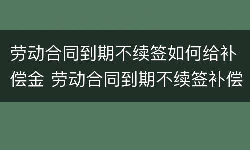 劳动合同到期不续签如何给补偿金 劳动合同到期不续签补偿协议