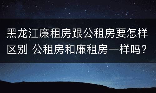 黑龙江廉租房跟公租房要怎样区别 公租房和廉租房一样吗?