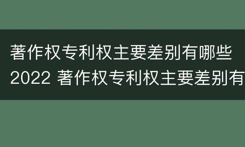 著作权专利权主要差别有哪些2022 著作权专利权主要差别有哪些2022年
