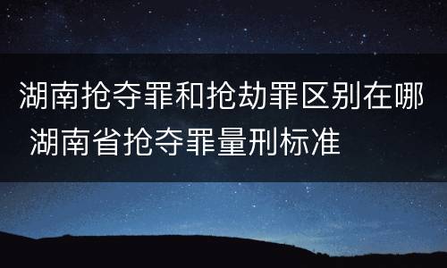 湖南抢夺罪和抢劫罪区别在哪 湖南省抢夺罪量刑标准