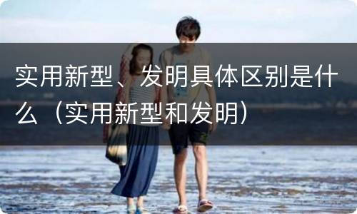 实用新型、发明具体区别是什么（实用新型和发明）