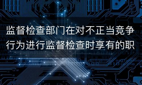 监督检查部门在对不正当竞争行为进行监督检查时享有的职权是什么