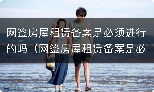网签房屋租赁备案是必须进行的吗（网签房屋租赁备案是必须进行的吗）
