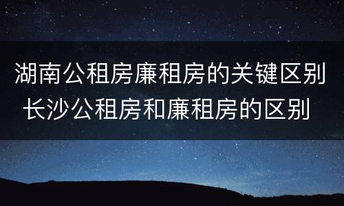 湖南公租房廉租房的关键区别 长沙公租房和廉租房的区别