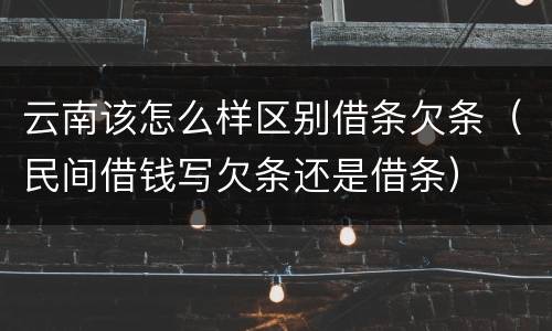 云南该怎么样区别借条欠条（民间借钱写欠条还是借条）
