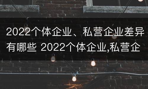2022个体企业、私营企业差异有哪些 2022个体企业,私营企业差异有哪些呢