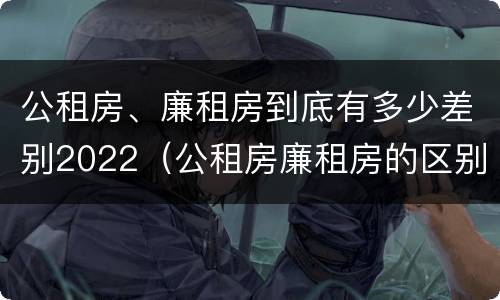 公租房、廉租房到底有多少差别2022（公租房廉租房的区别）
