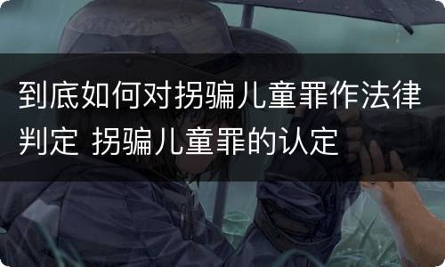 到底如何对拐骗儿童罪作法律判定 拐骗儿童罪的认定