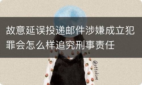 故意延误投递邮件涉嫌成立犯罪会怎么样追究刑事责任