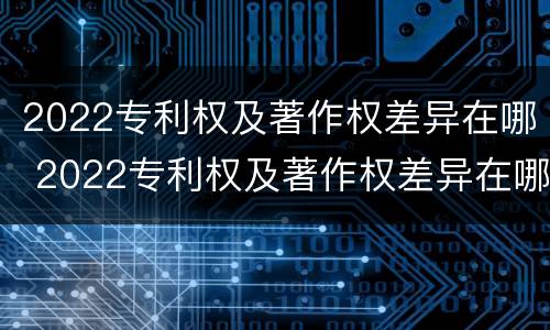 2022专利权及著作权差异在哪 2022专利权及著作权差异在哪查