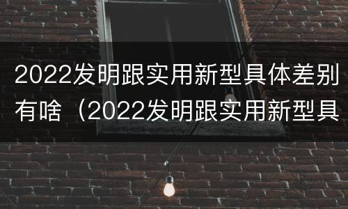 2022发明跟实用新型具体差别有啥（2022发明跟实用新型具体差别有啥关系）