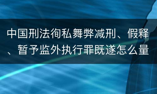中国刑法徇私舞弊减刑、假释、暂予监外执行罪既遂怎么量刑