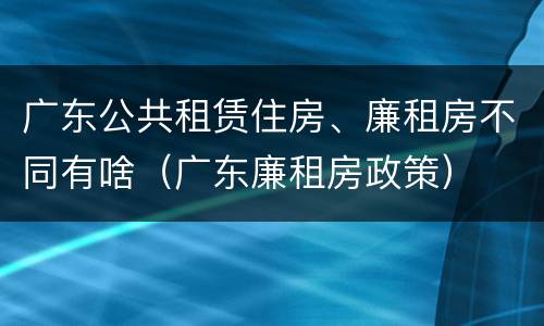 广东公共租赁住房、廉租房不同有啥（广东廉租房政策）