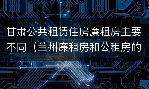 甘肃公共租赁住房廉租房主要不同（兰州廉租房和公租房的区别）
