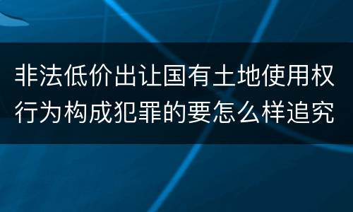 非法低价出让国有土地使用权行为构成犯罪的要怎么样追究法律责任