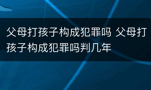 父母打孩子构成犯罪吗 父母打孩子构成犯罪吗判几年