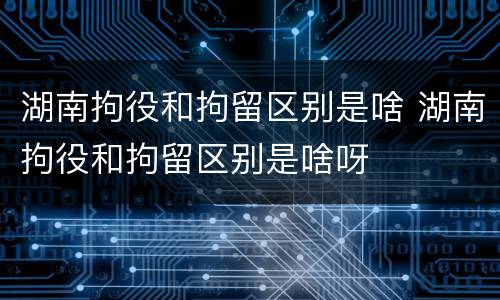 湖南拘役和拘留区别是啥 湖南拘役和拘留区别是啥呀