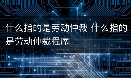 什么指的是劳动仲裁 什么指的是劳动仲裁程序
