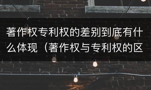 著作权专利权的差别到底有什么体现（著作权与专利权的区别）