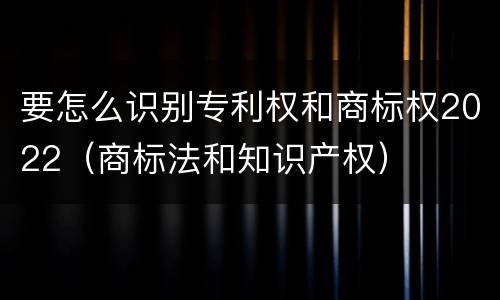 要怎么识别专利权和商标权2022（商标法和知识产权）