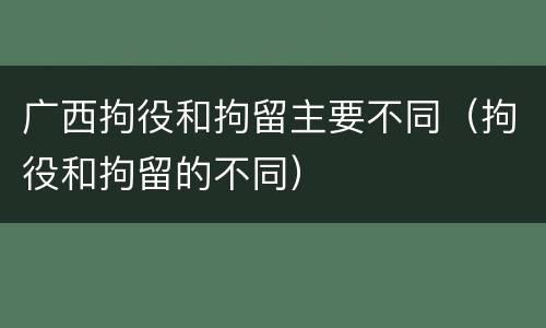 广西拘役和拘留主要不同(拘役和拘留的不同)