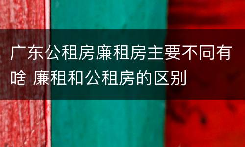 广东公租房廉租房主要不同有啥 廉租和公租房的区别