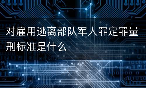 对雇用逃离部队军人罪定罪量刑标准是什么