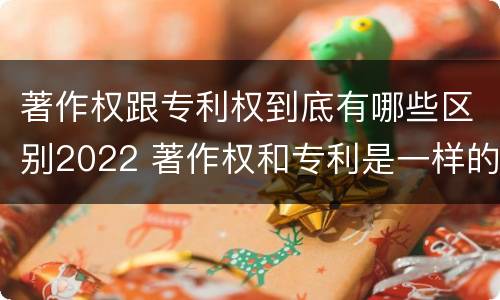著作权跟专利权到底有哪些区别2022 著作权和专利是一样的吗