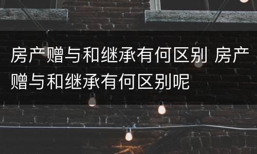 房产赠与和继承有何区别 房产赠与和继承有何区别呢