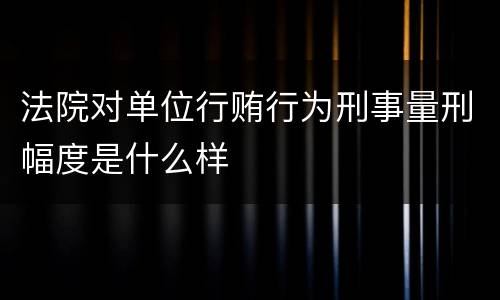 法院对单位行贿行为刑事量刑幅度是什么样