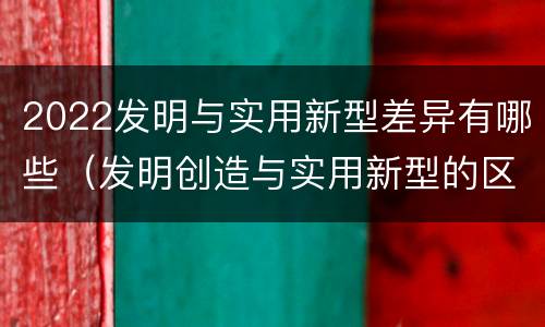 2022发明与实用新型差异有哪些（发明创造与实用新型的区别）