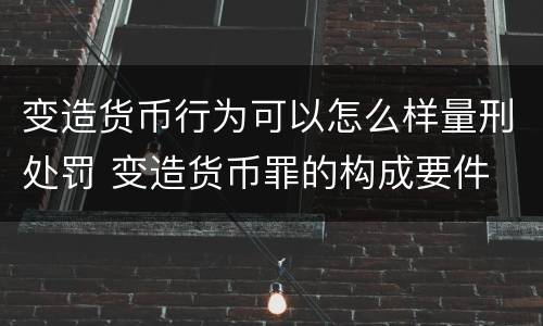 变造货币行为可以怎么样量刑处罚 变造货币罪的构成要件