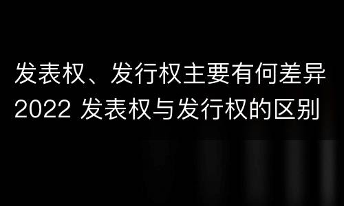 发表权、发行权主要有何差异2022 发表权与发行权的区别